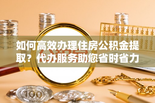 兰考如何高效办理住房公积金提取？代办服务助您省时省力