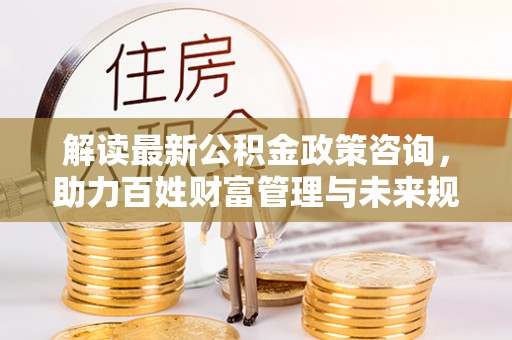 兰考解读最新公积金政策咨询，助力百姓财富管理与未来规划