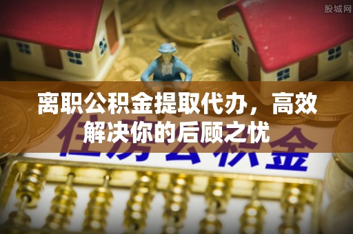 兰考离职公积金提取代办，高效解决你的后顾之忧