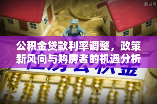 兰考公积金贷款利率调整，政策新风向与购房者的机遇分析