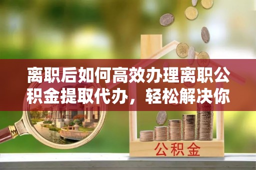 兰考离职后如何高效办理离职公积金提取代办，轻松解决你的后顾之忧