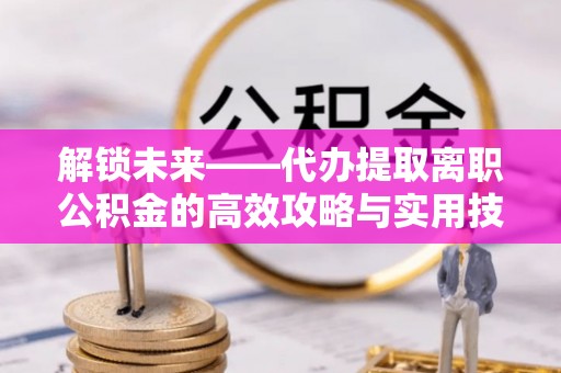 兰考解锁未来——代办提取离职公积金的高效攻略与实用技巧