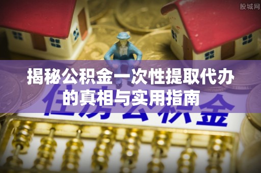 兰考揭秘公积金一次性提取代办的真相与实用指南