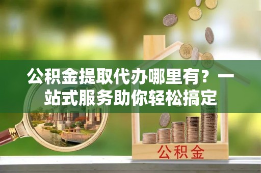 兰考公积金提取代办哪里有？一站式服务助你轻松搞定