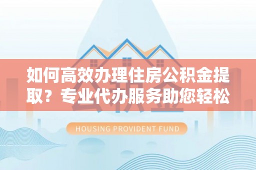 兰考如何高效办理住房公积金提取？专业代办服务助您轻松搞定