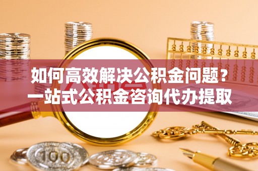 兰考如何高效解决公积金问题？一站式公积金咨询代办提取服务全解析