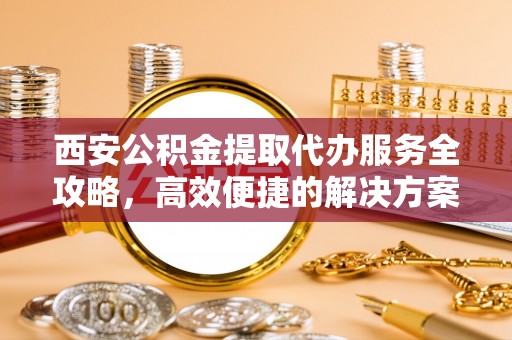 兰考西安公积金提取代办服务全攻略，高效便捷的解决方案