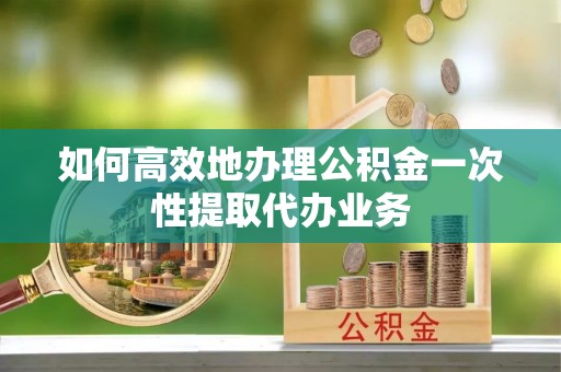 兰考如何高效地办理公积金一次性提取代办业务