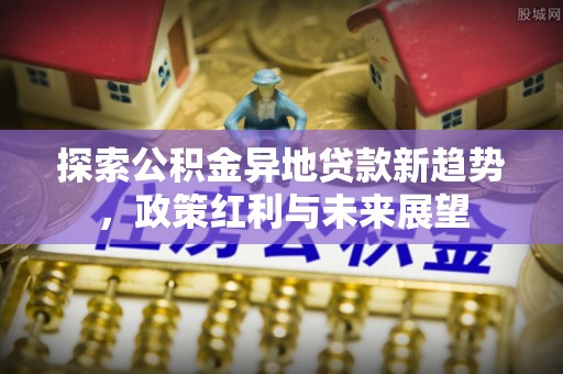兰考探索公积金异地贷款新趋势，政策红利与未来展望