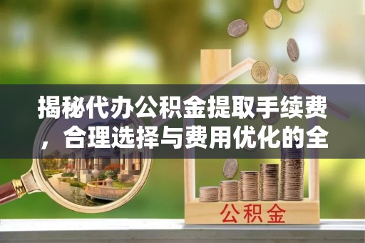 兰考揭秘代办公积金提取手续费，合理选择与费用优化的全面解析