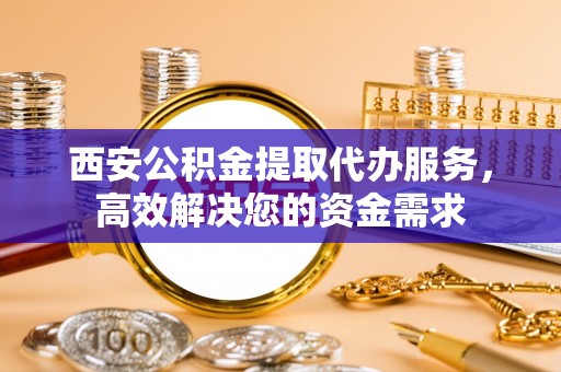 兰考西安公积金提取代办服务，高效解决您的资金需求