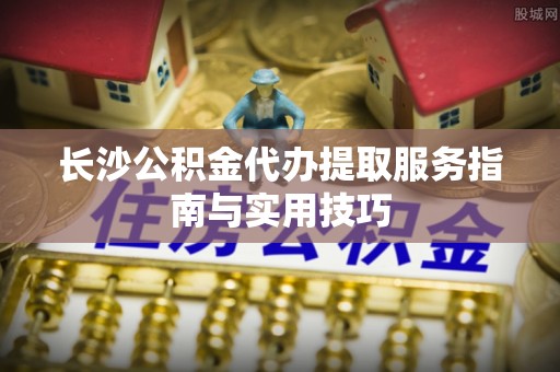兰考长沙公积金代办提取服务指南与实用技巧