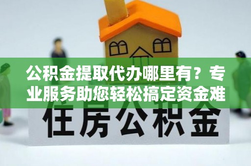 兰考公积金提取代办哪里有？专业服务助您轻松搞定资金难题