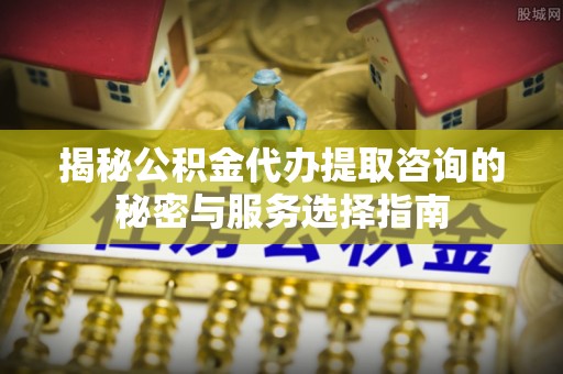 兰考揭秘公积金代办提取咨询的秘密与服务选择指南
