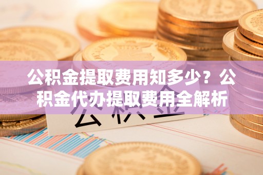 兰考公积金提取费用知多少？公积金代办提取费用全解析