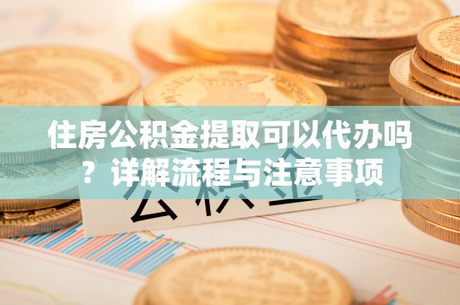 兰考住房公积金提取可以代办吗？详解流程与注意事项