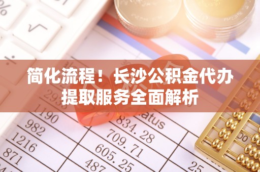 兰考简化流程！长沙公积金代办提取服务全面解析