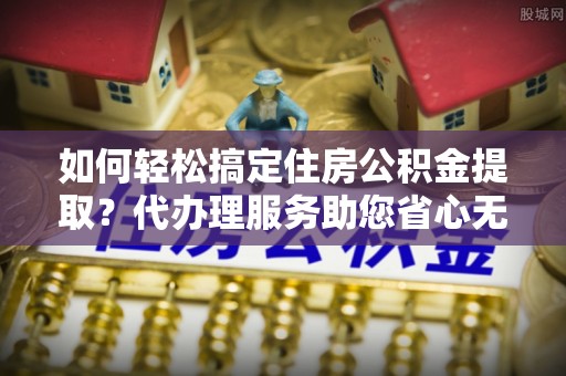 兰考如何轻松搞定住房公积金提取？代办理服务助您省心无忧