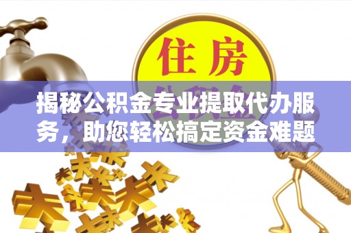 兰考揭秘公积金专业提取代办服务，助您轻松搞定资金难题