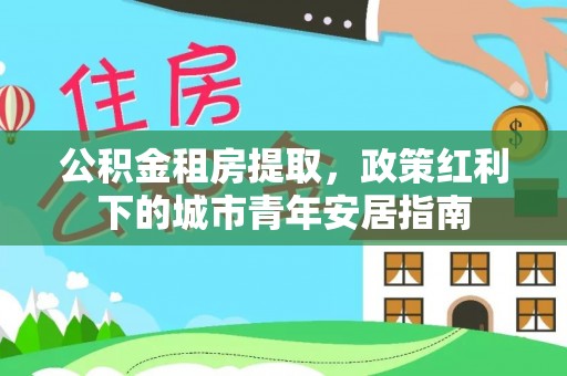 兰考公积金租房提取，政策红利下的城市青年安居指南