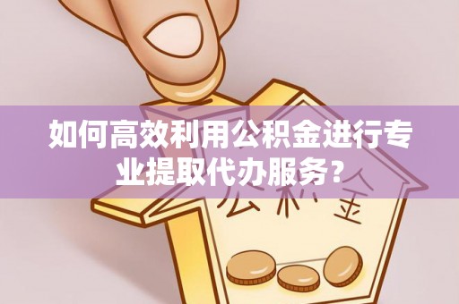 兰考如何高效利用公积金进行专业提取代办服务？