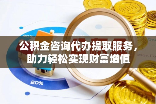 兰考公积金咨询代办提取服务，助力轻松实现财富增值