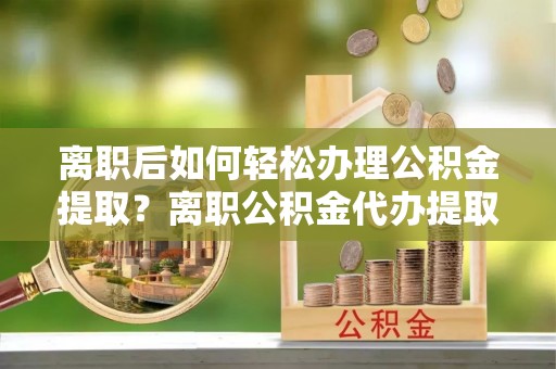 兰考离职后如何轻松办理公积金提取？离职公积金代办提取服务详解
