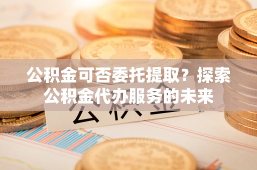 兰考公积金可否委托提取？探索公积金代办服务的未来
