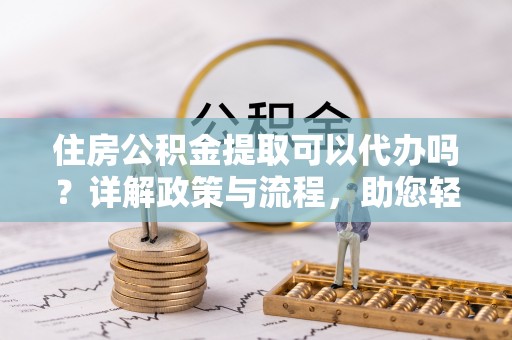 兰考住房公积金提取可以代办吗？详解政策与流程，助您轻松解决疑问