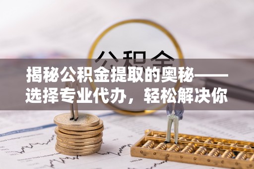 兰考揭秘公积金提取的奥秘——选择专业代办，轻松解决你的难题
